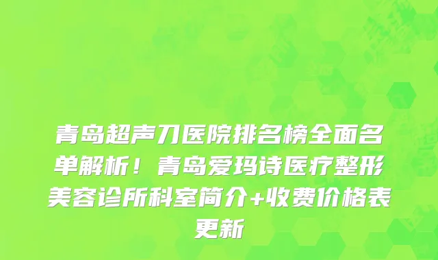 青岛超声刀医院排名榜全面名单解析！青岛爱玛诗医疗整形美容诊所科室简介+收费价格表更新