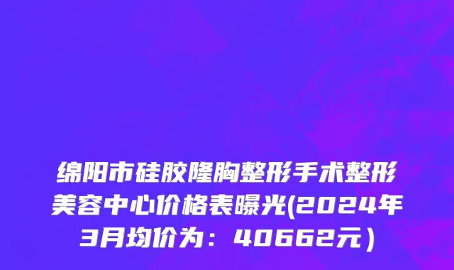 绵阳市硅胶隆胸整形手术整形美容中心价格表曝光(2024年3月均价为：40662元）