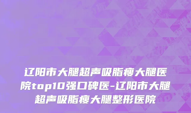 辽阳市大腿超声吸脂瘦大腿医院top10强口碑医-辽阳市大腿超声吸脂瘦大腿整形医院