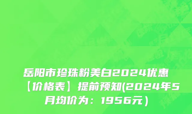岳阳市珍珠粉美白2024优惠【价格表】提前预知(2024年5月均价为：1956元）