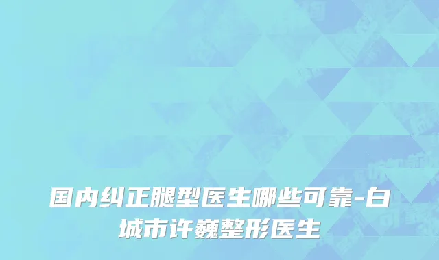 国内纠正腿型医生哪些可靠-白城市许巍整形医生