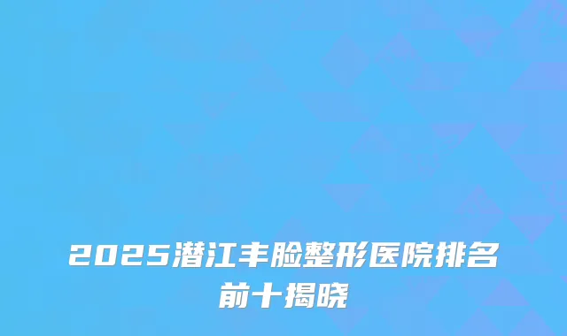 2025潜江丰脸整形医院排名前十揭晓