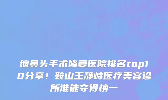 缩鼻头手术修复医院排名top10分享！鞍山王静峙医疗美容诊所谁能夺得榜一