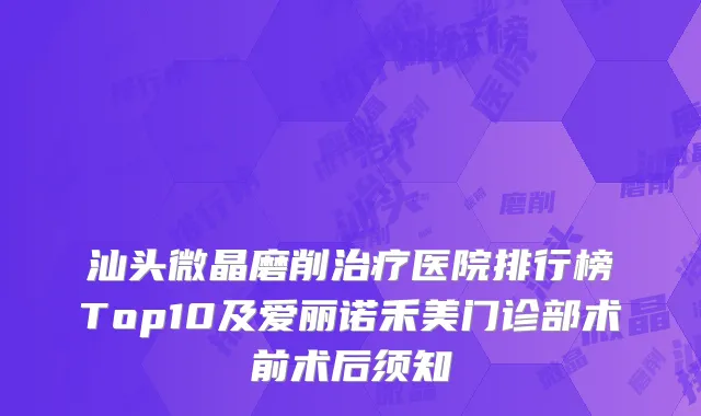 汕头微晶磨削治疗医院排行榜Top10及爱丽诺禾美门诊部术前术后须知