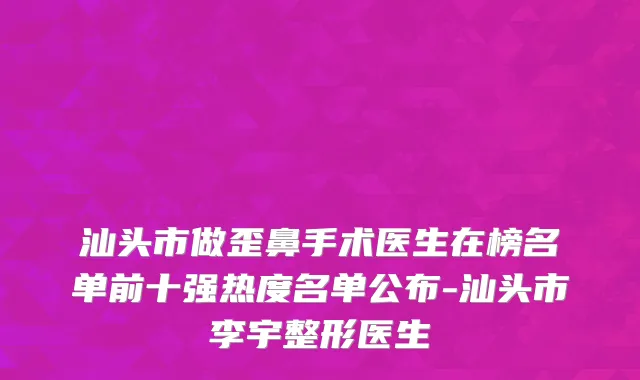 汕头市做歪鼻手术医生在榜名单前十强热度名单公布-汕头市李宇整形医生
