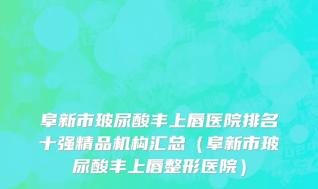 阜新市玻尿酸丰上唇医院排名十强精品机构汇总（阜新市玻尿酸丰上唇整形医院）