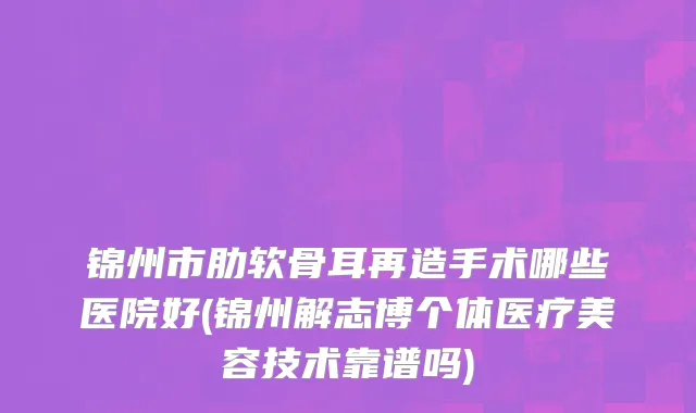 锦州市肋软骨耳再造手术哪些医院好(锦州解志博个体医疗美容技术靠谱吗)