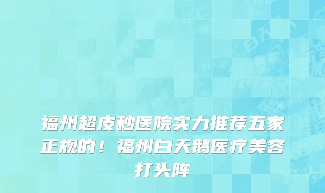 福州超皮秒医院实力推荐五家正规的!福州白天鹅医疗美容打头阵