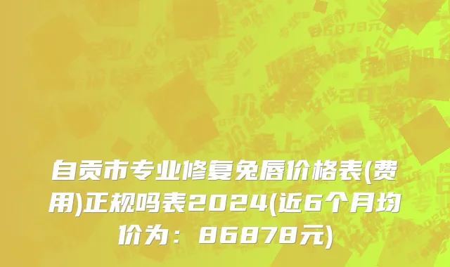 自贡市专业修复兔唇价格表(费用)正规吗表2024(近6个月均价为：86878元)