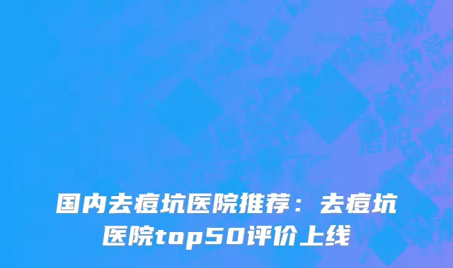 国内去痘坑医院推荐：去痘坑医院top50评价上线