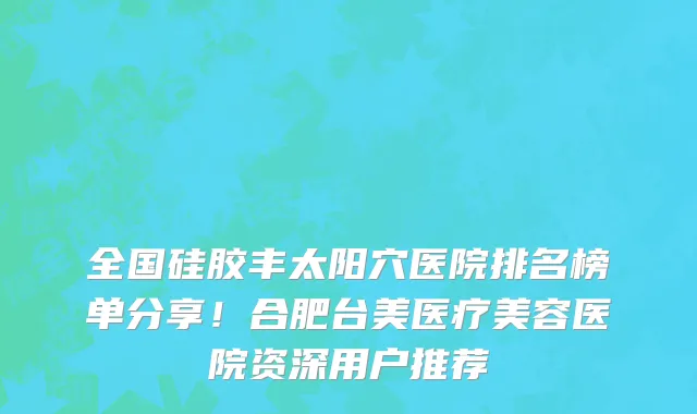 全国硅胶丰太阳穴医院排名榜单分享!合肥台美医疗美容医院资深用户推荐