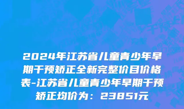 2024年江苏省儿童青少年早期干预矫正全新完整价目价格表-江苏省儿童青少年早期干预矫正均价为：23851元