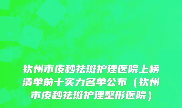 钦州市皮秒祛斑护理医院上榜清单前十实力名单公布（钦州市皮秒祛斑护理整形医院）