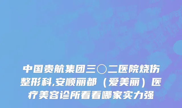 中国贵航集团三〇二医院烧伤整形科,安顺丽都（爱美丽）医疗美容诊所看看哪家实力强