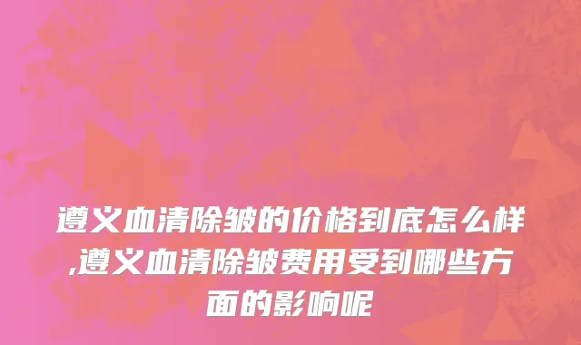 遵义血清除皱的价格到底怎么样,遵义血清除皱费用受到哪些方面的影响呢