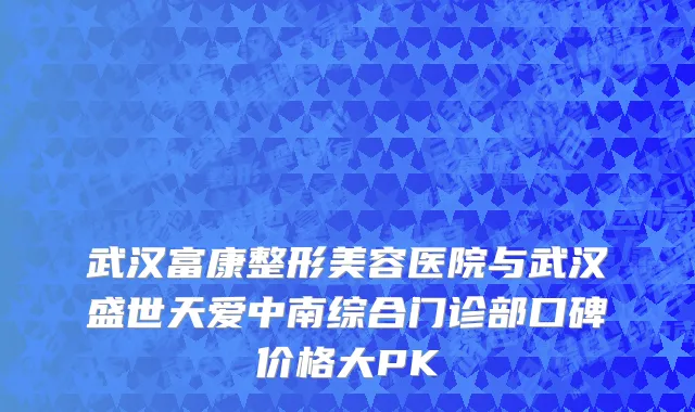 武汉富康整形美容医院与武汉盛世天爱中南综合门诊部口碑价格大PK