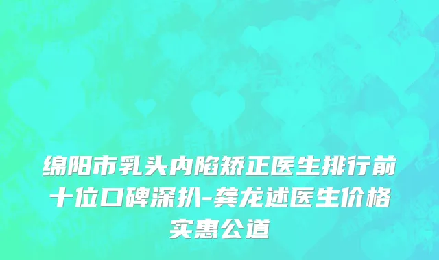绵阳市乳头内陷矫正医生排行前十位口碑深扒-龚龙述医生价格实惠公道