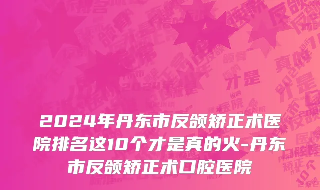 2024年丹东市反颌矫正术医院排名这10个才是真的火-丹东市反颌矫正术口腔医院