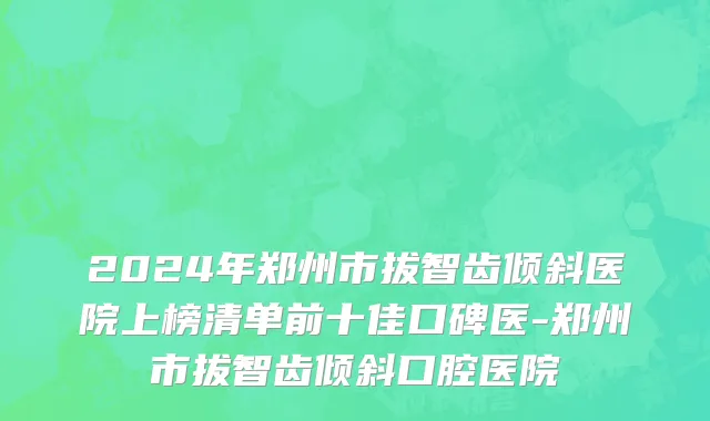 2024年郑州市拔智齿倾斜医院上榜清单前十佳口碑医-郑州市拔智齿倾斜口腔医院
