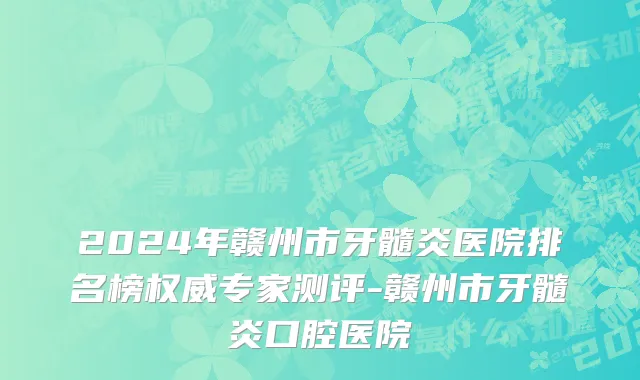 2024年赣州市牙髓炎医院排名榜权威专家测评-赣州市牙髓炎口腔医院
