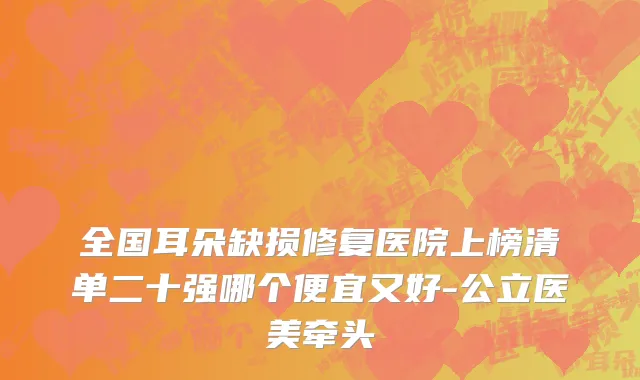 全国耳朵缺损修复医院上榜清单二十强哪个便宜又好-公立医美牵头