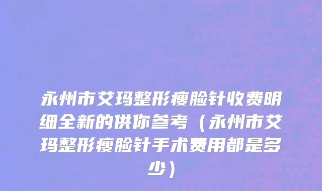永州市艾玛整形瘦脸针收费明细全新的供你参考（永州市艾玛整形瘦脸针手术费用都是多少）