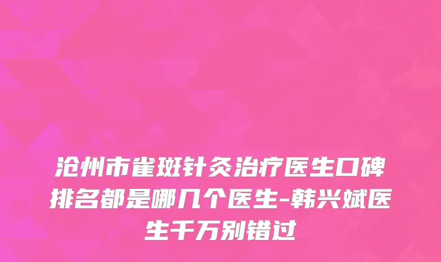 沧州市雀斑针灸治疗医生口碑排名都是哪几个医生-韩兴斌医生千万别错过