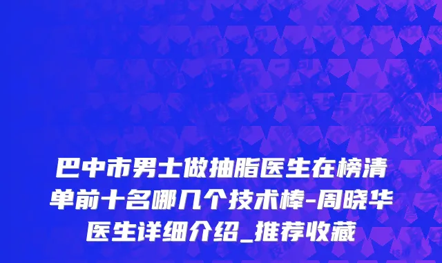 巴中市男士做抽脂医生在榜清单前十名哪几个技术棒-周晓华医生详细介绍_推荐收藏