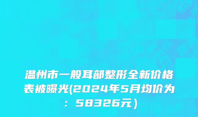 温州市一般耳部整形全新价格表被曝光(2024年5月均价为：58326元）
