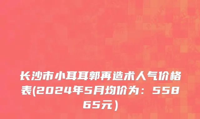 长沙市小耳耳郭再造术人气价格表(2024年5月均价为：55865元）