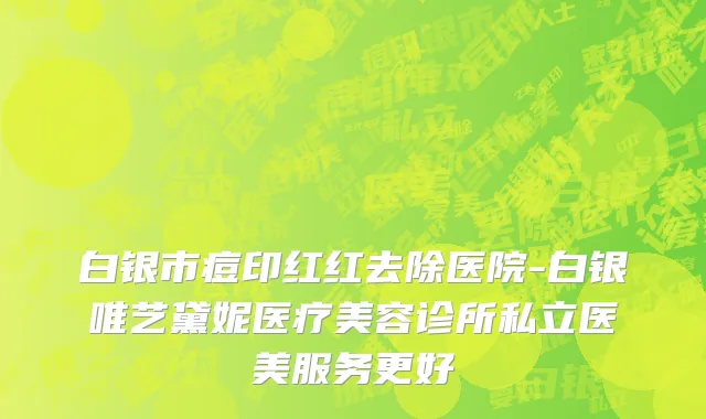 白银市痘印红红去除医院-白银唯艺黛妮医疗美容诊所私立医美服务更好