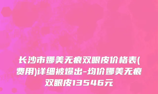 长沙市娜美无痕双眼皮价格表(费用)详细被爆出-均价娜美无痕双眼皮13546元