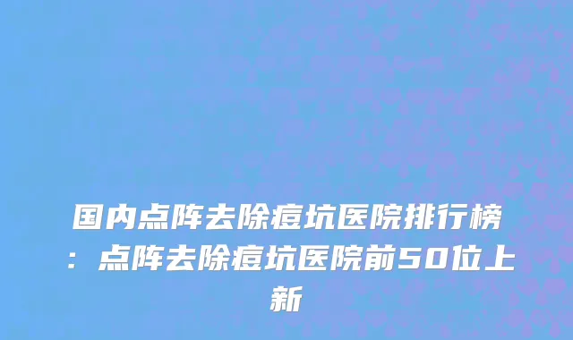 国内点阵去除痘坑医院排行榜：点阵去除痘坑医院前50位上新