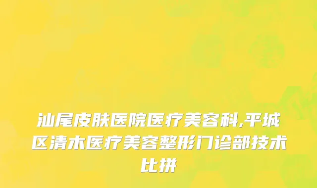 汕尾皮肤医院医疗美容科,平城区清木医疗美容整形门诊部技术比拼