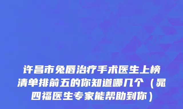 许昌市兔唇治疗手术医生上榜清单排前五的你知道哪几个（晁四福医生专家能帮助到你）