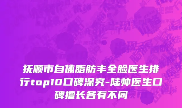 抚顺市自体脂肪丰全脸医生排行top10口碑深究-陆帅医生口碑擅长各有不同
