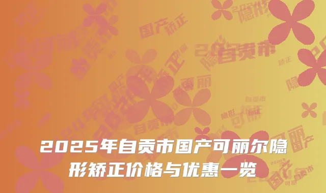 2025年自贡市国产可丽尔隐形矫正价格与优惠一览