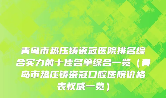 青岛市热压铸瓷冠医院排名综合实力前十佳名单综合一览（青岛市热压铸瓷冠口腔医院价格表权威一览）