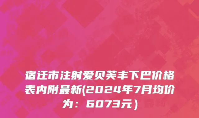 宿迁市注射爱贝芙丰下巴价格表内附最新(2024年7月均价为：6073元）