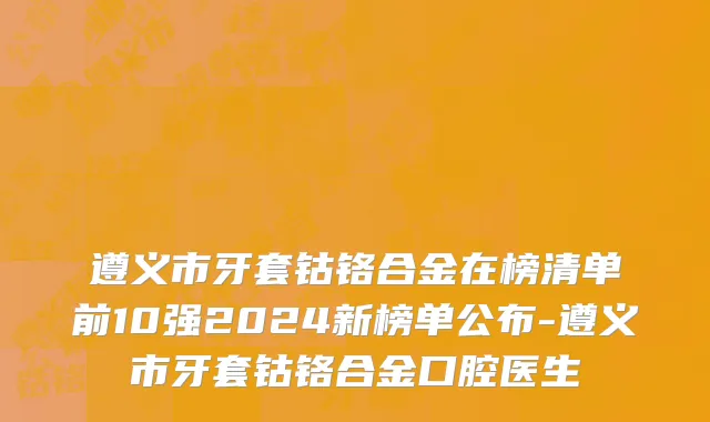 遵义市牙套钴铬合金在榜清单前10强2024新榜单公布-遵义市牙套钴铬合金口腔医生