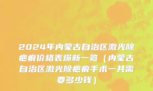 2024年内蒙古自治区激光除疤痕价格表爆新一览（内蒙古自治区激光除疤痕手术一共需要多少钱）