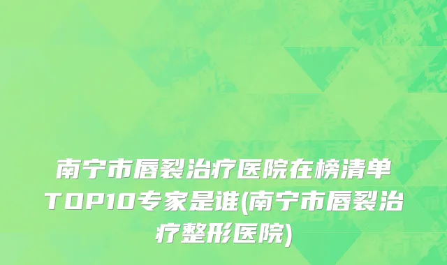 南宁市唇裂治疗医院在榜清单TOP10专家是谁(南宁市唇裂治疗整形医院)