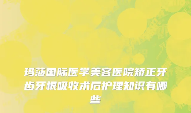 玛莎国际医学美容医院矫正牙齿牙根吸收术后护理知识有哪些