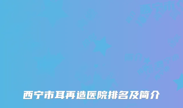 西宁市耳再造医院排名及简介