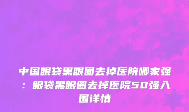 中国眼袋黑眼圈去掉医院哪家强：眼袋黑眼圈去掉医院50强入围详情