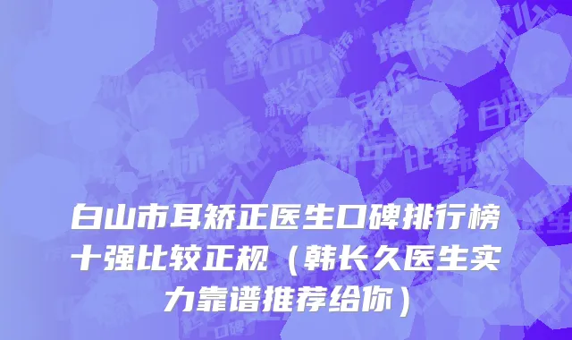 白山市耳矫正医生口碑排行榜十强比较正规（韩长久医生实力靠谱推荐给你）