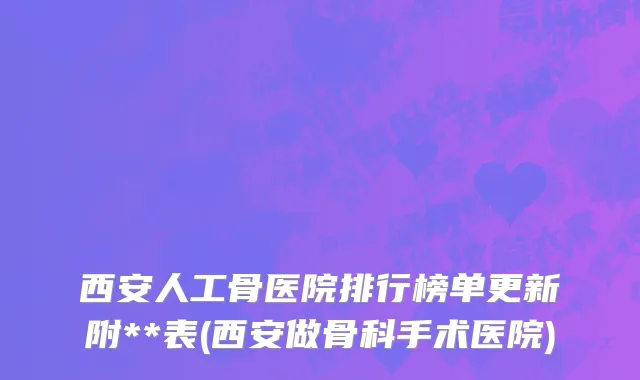 西安人工骨医院排行榜单更新附**表(西安做骨科手术医院)