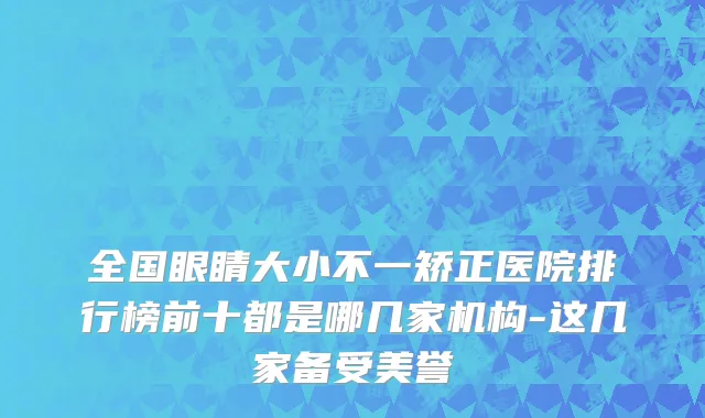 全国眼睛大小不一矫正医院排行榜前十都是哪几家机构-这几家备受美誉