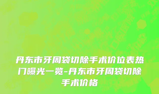 丹东市牙周袋切除手术价位表热门曝光一览-丹东市牙周袋切除手术价格