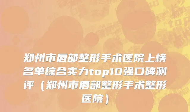 郑州市唇部整形手术医院上榜名单综合实力top10强口碑测评（郑州市唇部整形手术整形医院）